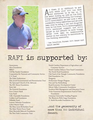 A
t times, it is difficult to put
into words what RAFI has done
and continues to do for us. At
one point during my life on the farm,
things seemed devastating. But through
RAFI’s involvement, we now have a very
successful dairy operation and we have
been able to bring a son and daughter
back to the farm. RAFI’s encouragement,
RAFI’s continued support, and RAFI’s
belief in our efforts to make things
better have been an immeasurable
factor in our ability to contribute to
the farming community.
- Tom Trantham, farmer, RAFI donor and
board member
RAFI is supported by:
Anonymous
Alces Foundation
BB&T
Clif Bar Family Foundation
Corporation for National and Community Service
C.S. Fund
The Duke Endowment
Elise Jerard Environmental and Humanitarian Trust
The Episcopal Church of the Advocate
The F.B. Heron Foundation
Farm Aid
The Fenwick Foundation
First Citizen’s Bank
Gaia Fund
GBL Charitable Foundation
Golden Leaf Foundation
Hillsdale Fund
Lawson Valentine Foundation
Lefort-Martin Fund
The Mary Lynn Richardson Fund
The Mary Norris Preyer Fund
Mary Reynolds Babcock Foundation
The New York Community Trust
North Carolina Department of Agriculture and 	
Consumer Services
North Carolina Tobacco Trust Fund Commission
The North Pond Foundation
Oak Fund of the Triangle Community Foundation
Park Foundation, Inc.
Patagonia
Presbyterian Hunger Program
Dan and Sue Rothenburg
Rural Economic Development Center
Silicon Valley Community Foundation
Southern Risk Management and Education Center
Tivka Grassroots Empowerment Fund of Tides
Foundation
Unitarian Universalist Funding Program
The Wachovia Wells Fargo Foundation
Z. Smith Reynolds Foundation, Inc.
...and the generosity of
more than 500 individual
donors.
 