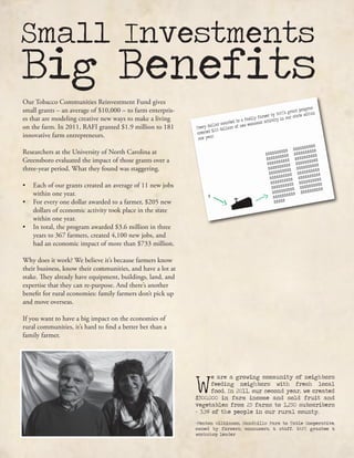 Small Investments
Big Benefits
W
e are a growing community of neighbors
feeding neighbors with fresh local
food. In 2011, our second year, we created
$300,000 in farm income and sold fruit and
vegetables from 25 farms to 1,250 subscribers
- 3.5% of the people in our rural county.
-Fenton Wilkinson, Sandhills Farm to Table Cooperative,
owned by farmers, consumers, & staff. RAFI grantee &
workshop leader
Our Tobacco Communities Reinvestment Fund gives
small grants – an average of $10,000 – to farm enterpris-
es that are modeling creative new ways to make a living
on the farm. In 2011, RAFI granted $1.9 million to 181
innovative farm entrepreneurs.
Researchers at the University of North Carolina at
Greensboro evaluated the impact of those grants over a
three-year period. What they found was staggering.
•	 Each of our grants created an average of 11 new jobs
within one year.
•	 For every one dollar awarded to a farmer, $205 new
dollars of economic activity took place in the state
within one year.
•	 In total, the program awarded $3.6 million in three
years to 367 farmers, created 4,100 new jobs, and
had an economic impact of more than $733 million.
Why does it work? We believe it’s because farmers know
their business, know their communities, and have a lot at
stake. They already have equipment, buildings, land, and
expertise that they can re-purpose. And there’s another
benefit for rural economies: family farmers don’t pick up
and move overseas.
If you want to have a big impact on the economies of
rural communities, it’s hard to find a better bet than a
family farmer.
 