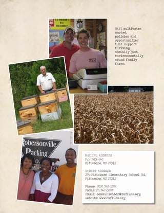 MAILING ADDRESS
P.O. Box 640
Pittsboro, NC 27312
STREET ADDRESS
274 Pittsboro Elementary School Rd.
Pittsboro, NC 27312
Phone: (919) 542-1396
Fax: (919) 542-0069
Email: communicator@rafiusa.org
Website: www.rafiusa.org
RAFI cultivates
market,
policies and
opportunities
that support
thriving,
socially just,
environmentally
sound family
farms.
 