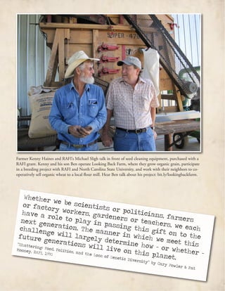 Whether we be scientists or politicians, farmers
or factory workers, gardeners or teachers, we each
have a role to play in passing this gift on to the
next generation. The manner in which we meet this
challenge will largely determine how – or whether –
future generations will live on this planet.
“Shattering: Food, Politics, and the Loss of Genetic Diversity” by Cary Fowler & Pat
Mooney, RAFI, 1990
Farmer Kenny Haines and RAFI’s Michael Sligh talk in front of seed cleaning equipment, purchased with a
RAFI grant. Kenny and his son Ben operate Looking Back Farm, where they grow organic grain, participate
in a breeding project with RAFI and North Carolina State University, and work with their neighbors to co-
operatively sell organic wheat to a local flour mill. Hear Ben talk about his project: bit.ly/lookingbackfarm.
 