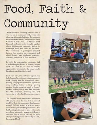 Food, Faith &
Community“Food ministry is secondary. The real issue is
who we are in community with,” wrote one
of the participants in facilitated discussions at
the Come to the Table Conferences in North
Carolina in early 2011. The Project’s third
biannual conference series brought together
almost 400 faith and community leaders for
workshops, meals, field tours, and discussion.
Our community of participants included
farmers, farm workers, clergy, nonprofit and
church leaders, state employees, professors,
dieticians, and leaders of local ministries.
In 2007, the program’s first conferences had
a goal of bringing leaders in farming, hunger
relief, and faith to the table to identify
opportunities for ministries that would benefit
both farmers and families in need.
Four years later, the conference agenda was
full of successful ministries ready to share their
work - buying local for institutional events,
hosting congregation-supported agriculture
sites, teaching healthy cooking, growing
gardens, hosting donation stands at farmers’
markets, making healthy local food accessible
for EBT customers, donating land, and
supporting new food and farm entrepreneurs.
The Project has now worked with more than
700 people across the state. It is a national
model for fostering community food security
through faith-led action. In a recent survey,
more than 50 percent of respondents said they
had been inspired to start or grow a ministry in
their home community because of the Project,
and more than 80 percent said they had made
changes in their personal relationship to faith,
farming, and food.
 