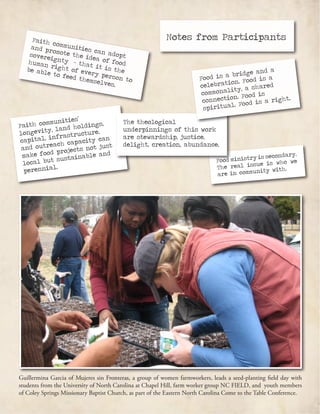 Guillermina Garcia of Mujeres sin Fronteras, a group of women farmworkers, leads a seed-planting field day with
students from the University of North Carolina at Chapel Hill, farm worker group NC FIELD, and youth members
of Coley Springs Missionary Baptist Church, as part of the Eastern North Carolina Come to the Table Conference.
Faith communities can adopt
and promote the idea of food
sovereignty - that it is the
human right of every person to
be able to feed themselves.
Faith communities’
longevity, land holdings,
capital, infrastructure,
and outreach capacity can
make food projects not just
local but sustainable and
perennial.
Food ministry is secondary.
The real issue is who we
are in community with.
The theological
underpinnings of this work
are stewardship, justice,
delight, creation, abundance.
Food is a bridge and a
celebration. Food is a
commonality, a shared
connection. Food is
spiritual. Food is a right.
Notes from Participants
 