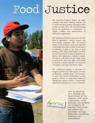 Food Justice
The Agricultural Justice Project, the gold-
standard food justice labeling initiative led
by RAFI and three partners, liscensed its first
certifiers in May, 2011. The kick-off training
hosted 20 participants, a combination of
organic certifiers and representatives of
farmworker organizations.
AJP standards certify fair treatment for all who
labor in agriculture - workers, farmers, and
food business employees alike. The project
builds a chain of honest, open, and respectful
relationships from farm to table. Food Justice
Certification is open to any farm or food
business. AJP’s label, Food Justice Certified,
rewards businesses for a deep commitment to
fairness and transparency, empowers people
who labor at all points on the supply chain
to advocate for their own rights, and enables
consumers to choose food that was produced
with dignity and respect for human rights.
The certification process is developed to
integrate with the process for organic and other
certifications, enabling farms and businesses
to add Food Justice Certification to their
products without an unnecessary burden of
dealing with separate certifiers. A farmworker
organization participates in every certification.
RAFI is proud to
be a founder and
board chair of the
Domestic Fair Trade
Association, which
promotes and protects
the integrity of
domestic fair trade
principles and
practices through
education, marketing,
advocacy and
endorsement.
 