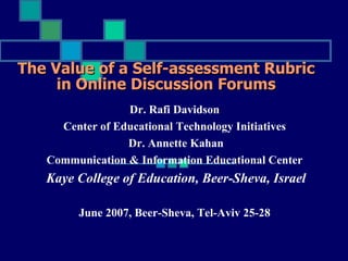 The Value of a Self-assessment Rubric
     in Online Discussion Forums
                 Dr. Rafi Davidson
     Center of Educational Technology Initiatives
                 Dr. Annette Kahan
   Communication & Information Educational Center
   Kaye College of Education, Beer-Sheva, Israel

        June 2007, Beer-Sheva, Tel-Aviv 25-28
 