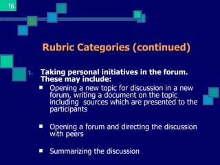 !6




           Rubric Categories (continued)

     1.   Taking personal initiatives in the forum.
          These may include:
           Opening a new topic for discussion in a new
            forum, writing a document on the topic
            including sources which are presented to the
            participants

             Opening a forum and directing the discussion
              with peers

             Summarizing the discussion
 