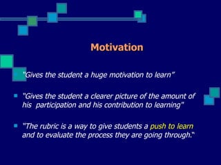 Motivation

   “Gives the student a huge motivation to learn”

   “Gives the student a clearer picture of the amount of
    his participation and his contribution to learning"

   “The rubric is a way to give students a push to learn
    and to evaluate the process they are going through.“
 