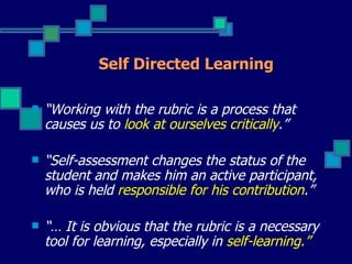 Self Directed Learning

   “Working with the rubric is a process that
    causes us to look at ourselves critically.”

   “Self-assessment changes the status of the
    student and makes him an active participant,
    who is held responsible for his contribution.”

   “… It is obvious that the rubric is a necessary
    tool for learning, especially in self-learning.”
 