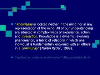    “Knowledge is located neither in the mind nor in any
    representation of the mind. All of our understandings
    are situated in complex webs of experience, action,
    and interaction. Knowledge is a dynamic, evolving
    phenomenon, a fabric of relations in which one
    individual is fundamentally entwined with all others
    in a community” (Martin Ryder , 1999).

   http://carbon.cudenver.edu/~mryder/reflect/enactivism.html
 
