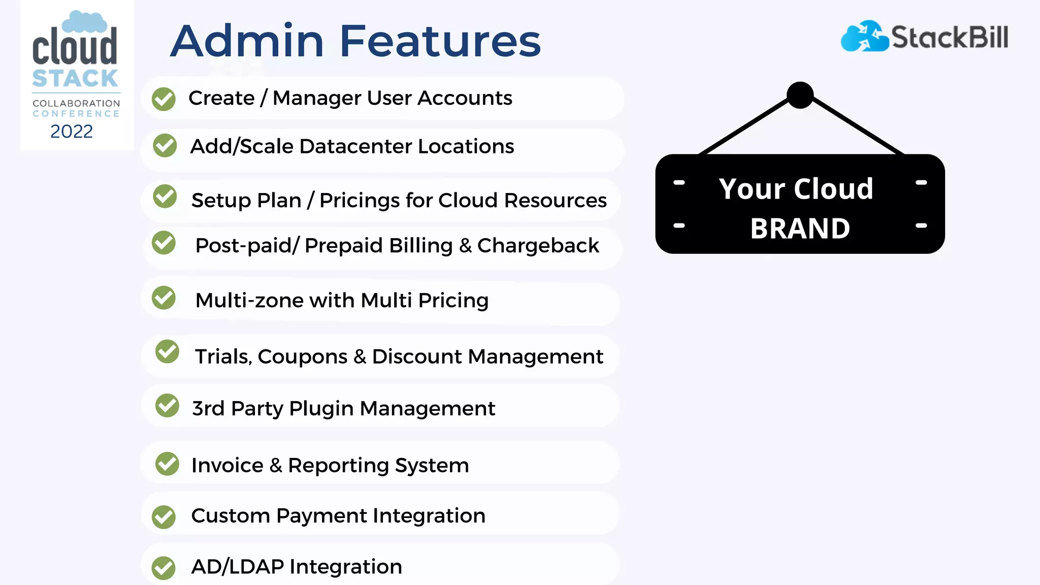 Admin Features
Add/Scale Datacenter Locations
Post-paid/ Prepaid Billing & Chargeback
Invoice & Reporting System
3rd Party Plugin Management
Custom Payment Integration
Setup Plan / Pricings for Cloud Resources
Create / Manager User Accounts
Multi-zone with Multi Pricing
Trials, Coupons & Discount Management
AD/LDAP Integration
Your Cloud
BRAND
2022
 