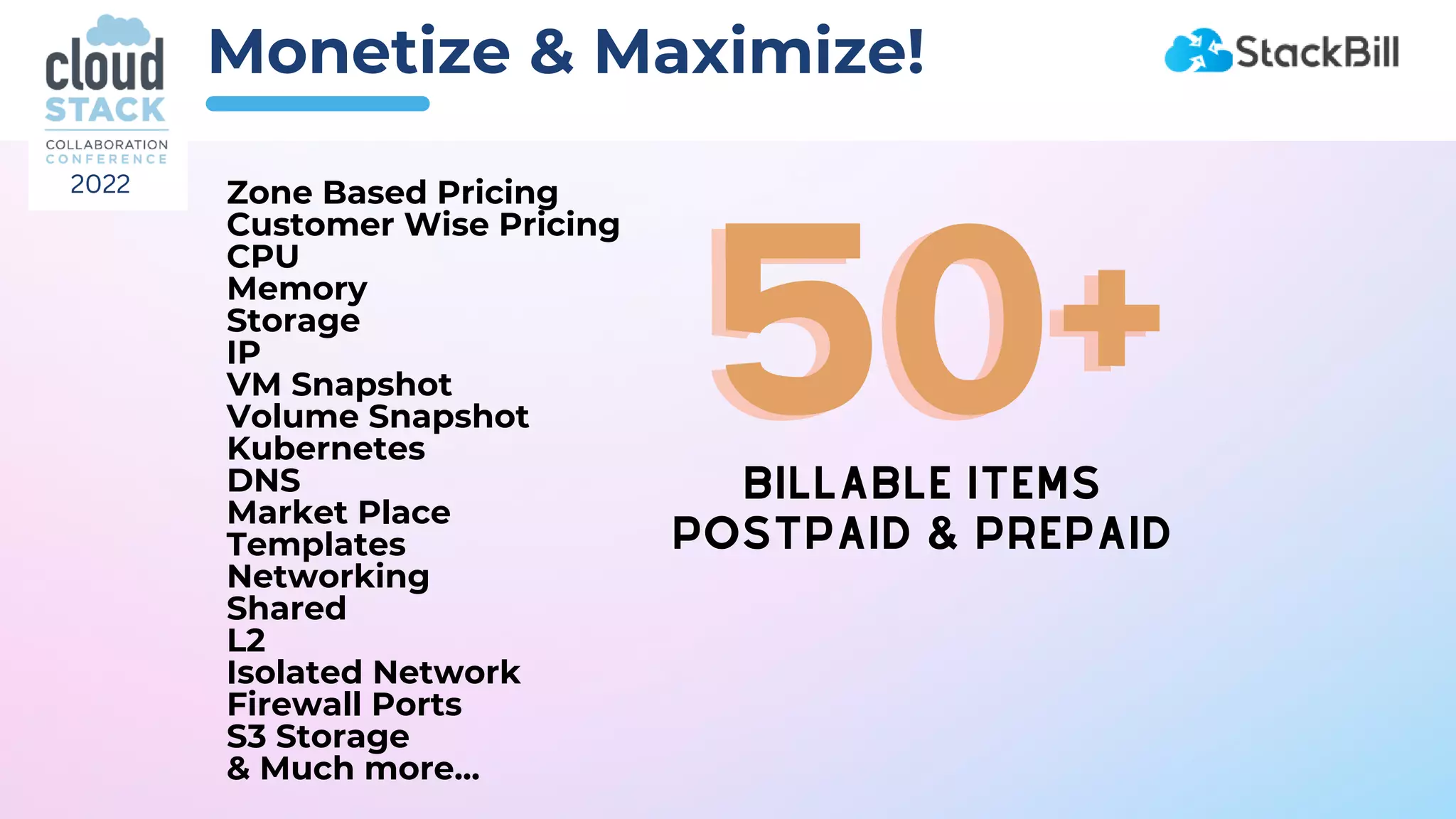 Monetize & Maximize!
Zone Based Pricing
Customer Wise Pricing
CPU
Memory
Storage
IP
VM Snapshot
Volume Snapshot
Kubernetes
DNS
Market Place
Templates
Networking
Shared
L2
Isolated Network
Firewall Ports
S3 Storage
& Much more...
BILLABLE ITEMS
BILLABLE ITEMS
POSTPAID & PREPAID
POSTPAID & PREPAID
50+
50+
2022
 