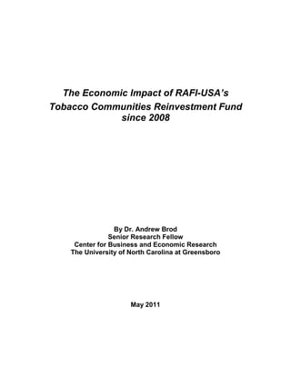 The Economic Impact of RAFI-USA’s
Tobacco Communities Reinvestment Fund
             since 2008




                 By Dr. Andrew Brod
                Senior Research Fellow
     Center for Business and Economic Research
    The University of North Carolina at Greensboro




                      May 2011
 