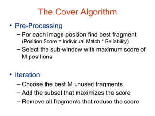 The Cover Algorithm Pre-Processing For each image position find best fragment  (Position Score = Individual Match * Reliability) Select the sub-window with maximum score of M positions Iteration Choose the best M unused fragments Add the subset that maximizes the score Remove all fragments that reduce the score 