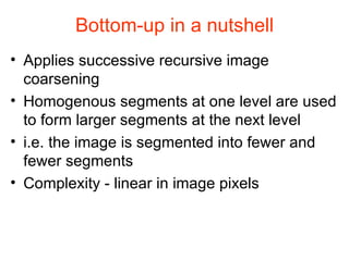 Bottom-up in a nutshell Applies successive recursive image coarsening Homogenous segments at one level are used to form larger segments at the next level i.e. the image is segmented into fewer and fewer segments  Complexity - linear in image pixels 