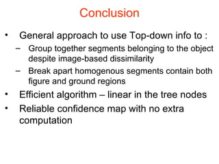 Conclusion General approach to use Top-down info to : Group together segments belonging to the object despite image-based dissimilarity Break apart homogenous segments contain both figure and ground regions Efficient algorithm – linear in the tree nodes Reliable confidence map with no extra computation 