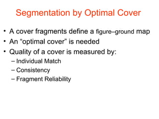 Segmentation by Optimal Cover  A cover fragments define a  figure–ground  map An “optimal cover” is needed Quality of a cover is measured by:  Individual Match Consistency Fragment Reliability 