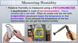 • Relative Humidity is measured using a PSYCHROMETER.
– A psychrometer is made of two thermometers. One is
covered with a wet cloth. When air moves over the wet cloth,
evaporation occurs and lowers the temperature on that
thermometer. If you compare the temperature on the two
thermometers you can get the relative humidity.
Measuring Humidity
 