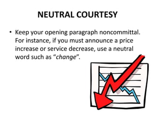 NEUTRAL COURTESY
• Keep your opening paragraph noncommittal.
For instance, if you must announce a price
increase or service decrease, use a neutral
word such as “change”.
 