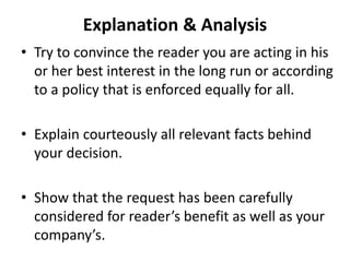 Explanation & Analysis
• Try to convince the reader you are acting in his
or her best interest in the long run or according
to a policy that is enforced equally for all.
• Explain courteously all relevant facts behind
your decision.
• Show that the request has been carefully
considered for reader’s benefit as well as your
company’s.
 