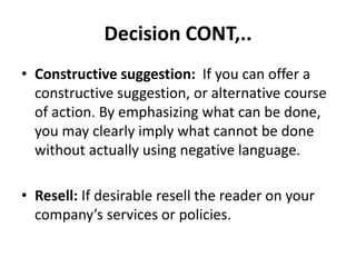 Decision CONT,..
• Constructive suggestion: If you can offer a
constructive suggestion, or alternative course
of action. By emphasizing what can be done,
you may clearly imply what cannot be done
without actually using negative language.
• Resell: If desirable resell the reader on your
company’s services or policies.
 