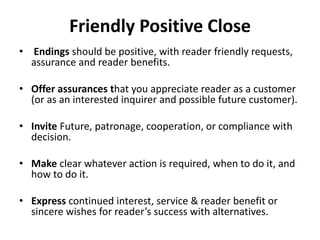 Friendly Positive Close
• Endings should be positive, with reader friendly requests,
assurance and reader benefits.
• Offer assurances that you appreciate reader as a customer
(or as an interested inquirer and possible future customer).
• Invite Future, patronage, cooperation, or compliance with
decision.
• Make clear whatever action is required, when to do it, and
how to do it.
• Express continued interest, service & reader benefit or
sincere wishes for reader’s success with alternatives.
 