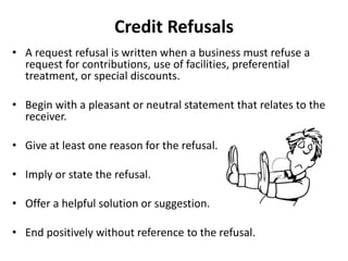 Credit Refusals
• A request refusal is written when a business must refuse a
request for contributions, use of facilities, preferential
treatment, or special discounts.
• Begin with a pleasant or neutral statement that relates to the
receiver.
• Give at least one reason for the refusal.
• Imply or state the refusal.
• Offer a helpful solution or suggestion.
• End positively without reference to the refusal.
 