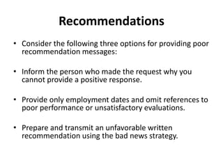 Recommendations
• Consider the following three options for providing poor
recommendation messages:
• Inform the person who made the request why you
cannot provide a positive response.
• Provide only employment dates and omit references to
poor performance or unsatisfactory evaluations.
• Prepare and transmit an unfavorable written
recommendation using the bad news strategy.
 