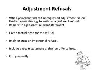 Adjustment Refusals
• When you cannot make the requested adjustment, follow
the bad news strategy to write an adjustment refusal.
• Begin with a pleasant, relevant statement.
• Give a factual basis for the refusal.
• Imply or state an impersonal refusal.
• Include a resale statement and/or an offer to help.
• End pleasantly
 