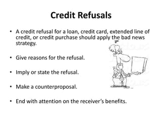 Credit Refusals
• A credit refusal for a loan, credit card, extended line of
credit, or credit purchase should apply the bad news
strategy.
• Give reasons for the refusal.
• Imply or state the refusal.
• Make a counterproposal.
• End with attention on the receiver’s benefits.
 