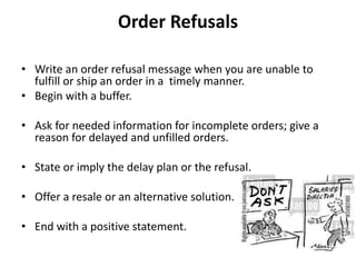 Order Refusals
• Write an order refusal message when you are unable to
fulfill or ship an order in a timely manner.
• Begin with a buffer.
• Ask for needed information for incomplete orders; give a
reason for delayed and unfilled orders.
• State or imply the delay plan or the refusal.
• Offer a resale or an alternative solution.
• End with a positive statement.
 