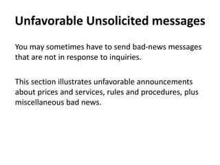 Unfavorable Unsolicited messages
You may sometimes have to send bad-news messages
that are not in response to inquiries.
This section illustrates unfavorable announcements
about prices and services, rules and procedures, plus
miscellaneous bad news.
 