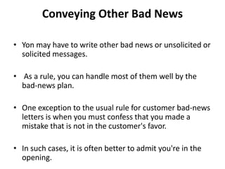 Conveying Other Bad News
• Yon may have to write other bad news or unsolicited or
solicited messages.
• As a rule, you can handle most of them well by the
bad-news plan.
• One exception to the usual rule for customer bad-news
letters is when you must confess that you made a
mistake that is not in the customer's favor.
• In such cases, it is often better to admit you're in the
opening.
 