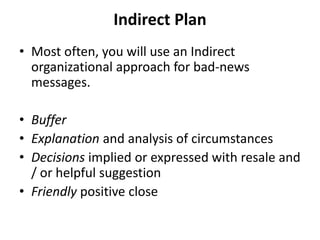 Indirect Plan
• Most often, you will use an Indirect
organizational approach for bad-news
messages.
• Buffer
• Explanation and analysis of circumstances
• Decisions implied or expressed with resale and
/ or helpful suggestion
• Friendly positive close
 
