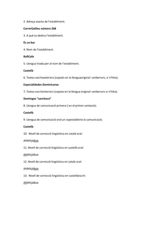 2. Adreça exacta de l’establiment.
CarrerGalileu número 268
3. A què es dedica l’establiment.
És un bar
4. Nom de l’establiment.
RafiCafe
5. Llengua triada per al nom de l’establiment.
Castellà
6. Textos escritsexteriors (copiats en la llenguaoriginal i amberrors, si n’hiha).
Especialidades Dominicanas
7. Textos escritsinteriors (copiats en la llengua original i amberrors si n’hiha).
Domingos “sanchoco”
8. Llengua de comunicació primera ( en el primer contacte).
Castellà
9. Llengua de comunicació oral un copestablerta la comunicació.
Castellà
10. Nivell de correcció lingüística en català oral:
AltMitjàBaix
11. Nivell de correcció lingüística en castellà oral:
AltMitjàBaix
12. Nivell de correcció lingüística en català oral:
AltMitjàBaix
13. Nivell de correcció lingüística en castellàescrit:
AltMitjàBaix
 