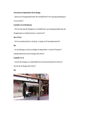 Entrevista al dependent de la botiga
- Quina és la llenguadominant de l’establiment? Per quèaquestallengua i
no una altra?
Castellà. Era d’Andalusia
- Si hi ha barreja de llengües en l’establiment, per quèaquestabarreja de
llengüestant a nivellescritcom a nivell oral?
No n’hi ha
- Hi ha consciènciad’ús o d’opció, o ningú no hi haviapensatmai?
No
- En quinllengua inicial es dirigeix el dependent al client? Sempre?
Independentment de la llengua del client?
Castellà. Sí. Sí
- Canvia de llengua un copestablerta la comunicacióamb el client en
funció de la llengua del client?
No
 