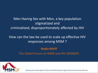 Men Having Sex with Men, a key population 
stigmatized and 
criminalized, disproportionately affected by HIV 
How can the law be used to scale up effective HIV 
responses among MSM ? 
Nadia RAFIF 
The Global Forum on MSM and HIV (MSMGF) 
Working world wide against HIV for the health & human rights of men who have sex with men 
 