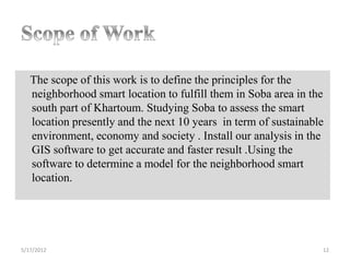The scope of this work is to define the principles for the
   neighborhood smart location to fulfill them in Soba area in the
   south part of Khartoum. Studying Soba to assess the smart
   location presently and the next 10 years in term of sustainable
   environment, economy and society . Install our analysis in the
   GIS software to get accurate and faster result .Using the
   software to determine a model for the neighborhood smart
   location.




5/17/2012                                                        12
 