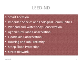 LEED-ND
•   Smart Location.
•   Imperiled Species and Ecological Communities.
•   Wetland and Water body Conservation.
•   Agricultural Land Conservation.
•   Floodplain Conservation.
•   Housing and Job Proximity.
•   Steep Slope Protection.
•   Street network.
5/17/2012                                           15
 