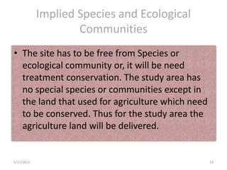 Implied Species and Ecological
                    Communities
• The site has to be free from Species or
  ecological community or, it will be need
  treatment conservation. The study area has
  no special species or communities except in
  the land that used for agriculture which need
  to be conserved. Thus for the study area the
  agriculture land will be delivered.


5/17/2012                                         19
 