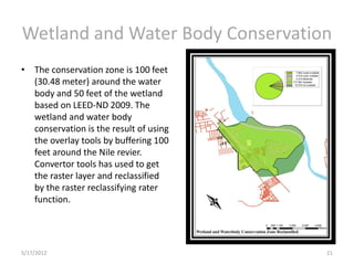 Wetland and Water Body Conservation
• The conservation zone is 100 feet
  (30.48 meter) around the water
  body and 50 feet of the wetland
  based on LEED-ND 2009. The
  wetland and water body
  conservation is the result of using
  the overlay tools by buffering 100
  feet around the Nile revier.
  Convertor tools has used to get
  the raster layer and reclassified
  by the raster reclassifying rater
  function.




5/17/2012                               21
 