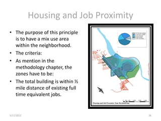 Housing and Job Proximity
• The purpose of this principle
  is to have a mix use area
  within the neighborhood.
• The criteria:
• As mention in the
  methodology chapter, the
  zones have to be:
• The total building is within ½
  mile distance of existing full
  time equivalent jobs.


5/17/2012                               26
 
