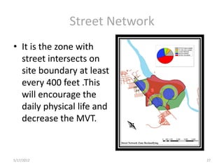 Street Network
• It is the zone with
  street intersects on
  site boundary at least
  every 400 feet .This
  will encourage the
  daily physical life and
  decrease the MVT.



5/17/2012                      27
 