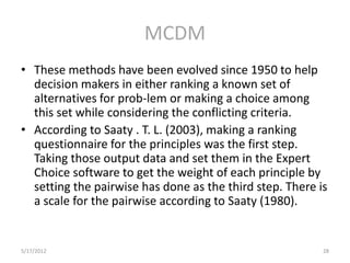 MCDM
• These methods have been evolved since 1950 to help
  decision makers in either ranking a known set of
  alternatives for prob-lem or making a choice among
  this set while considering the conflicting criteria.
• According to Saaty . T. L. (2003), making a ranking
  questionnaire for the principles was the first step.
  Taking those output data and set them in the Expert
  Choice software to get the weight of each principle by
  setting the pairwise has done as the third step. There is
  a scale for the pairwise according to Saaty (1980).


5/17/2012                                                 28
 
