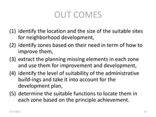 OUT COMES
(1) identify the location and the size of the suitable sites
    for neighborhood development,
(2) identify zones based on their need in term of how to
    improve them,
(3) extract the planning missing elements in each zone
    and use them for improvement and development,
(4) identify the level of suitability of the administrative
    build-ings and take it into account for the
    development plan,
(5) determine the suitable functions to locate them in
    each zone based on the principle achievement.
5/17/2012                                                      33
 