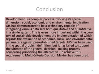 Conclusion
Development is a complex process involving its special
dimension, social, economic and environmental implication.
GIS has demonstrated to be a technology capable of
integrating various data sets both qualitative and quantitative
in a single system. This is even more important within the con-
text of sustainable development the implementation of which
regards the evaluation of economic, social, and environmental
parameters against pre-established targets. GIS has been used
in the spatial problem definition, but it has failed to support
the ultimate of the general decision –making process
concerning prioritizing the alternative. To achieve this
requirement, Multi Criteria Decision Making has been used.



5/17/2012                                                    34
 