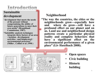 Sustainable
development                                Neighborhood
“development that meets the needs       “The way the countries, the cities or the
   of the present without                 neighborhoods grow—especially how
   compromising the ability of
   future generations to meet their       and where do grow—will have a
   own needs” (Brundtland                 profound effect on our planet and on
   Commission, 1987).                     us. Land use and neighborhood design
“Suitability analysis techniques
   integrate three factors of an area     patterns create a particular physical
   : location , development               reality and complete behaviors that
   activities , and biophysical /         have a significant effect on the
   environmental processes”
   (Miller , Collins et al .1998 )        environmental performance of a given
                                          place” (Liv Haselbach 2008).

                                                          • Open spaces
                                                          • Civic building
                                                          • Historic
                                                            building
  5/17/2012                                                                   4
 