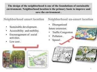 The design of the neighborhood is one of the foundations of sustainable
environment. Neighborhood location is the primary basic to improve and
                         save the environment .



                                    • Disorganized
• Sustainable development.
                                    future extension.
• Accessibility and mobility.
                                    • Traffic Congestion
• Encouragement of social
                                    • Pollution .
  activities.
                                    • Sprawl .
• Low cost .




5/17/2012                                                              5
 