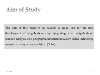 The aim of this paper is to develop a guide line for the new
development of neighborhoods by integrating smart neighborhood
location analysis with geographic information system (GIS) technology
in order to be more sustainable in (Soba).




5/17/2012                                                           7
 