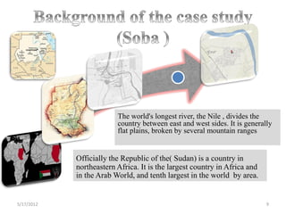 Soba


                         The world's longest river, the Nile , divides the
                         country between east and west sides. It is generally
                         flat plains, broken by several mountain ranges


            Officially the Republic of the( Sudan) is a country in
            northeastern Africa. It is the largest country in Africa and
            in the Arab World, and tenth largest in the world by area.


5/17/2012                                                                  9
 