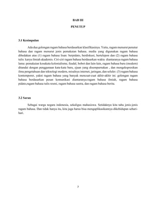 7
BAB III
PENUTUP
3.1 Kesimpulan
Ada dua golongan ragam bahasa berdasarkan klasifikasinya. Yaitu, ragam menurut penutur
bahasa dan ragam menurut jenis pemakaian bahasa. media yang digunakan ragam bahasa
dibedakan atas (1) ragam bahasa lisan: berpidato, berdiskusi, bertelepon dan (2) ragam bahasa
tulis: karya ilmiah akademis. Ciri-ciri ragam bahasa berdasarkan waktu diantaranya ragam bahasa
lama: pemakaian kosakata kolonialisme, feudal, bobot dan lain-lain, ragam bahasa baru (modern)
ditandai dengan penggunaan kata-kata baru, ejaan yang disempurnakan , dan mengekspresikan
ilmu pengetahuan dan teknologi modern, misalnya internet, jaringan, dan seluler. (3) ragam bahasa
kontemporer, yakni ragam bahasa yang banyak mencuat-cuat akhir-akhir ini. golongan ragam
bahasa berdasarkan pesan komunikasi diantaranya:ragam bahasa ilmiah, ragam bahasa
pidato,ragam bahasa tulis resmi, ragam bahasa sastra, dan ragam bahasa berita.
3.2 Saran
Sebagai warga negara indonesia, sekaligus mahasiswa. Setidaknya kita tahu jenis-jenis
ragam bahasa. Dan tidak hanya itu, kita juga harus bisa mengaplikasikannya dikehidupan sehari-
hari.
 