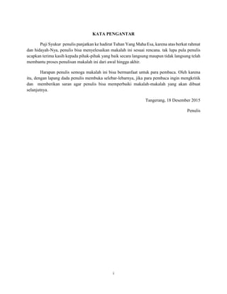 i
KATA PENGANTAR
Puji Syukur penulis panjatkan ke hadirat Tuhan Yang Maha Esa, karena atas berkat rahmat
dan hidayah-Nya, penulis bisa menyelesaikan makalah ini sesuai rencana. tak lupa pula penulis
ucapkan terima kasih kepada pihak-pihak yang baik secara langsung maupun tidak langsung telah
membantu proses penulisan makalah ini dari awal hingga akhir.
Harapan penulis semoga makalah ini bisa bermanfaat untuk para pembaca. Oleh karena
itu, dengan lapang dada penulis membuka selebar-lebarnya, jika para pembaca ingin mengkritik
dan memberikan saran agar penulis bisa memperbaiki makalah-makalah yang akan dibuat
selanjutnya.
Tangerang, 18 Desember 2015
Penulis
 